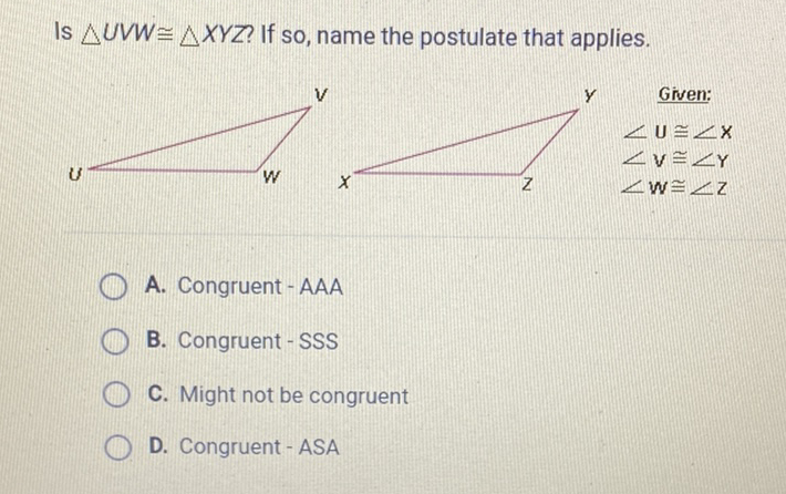 Is \( \triangle U V W \cong \triangle X Y Z \) ? If so, name the postulate that applies.
A. Congruent - AAA
B. Congruent-SSS
C. Might not be congruent
D. Congruent - ASA