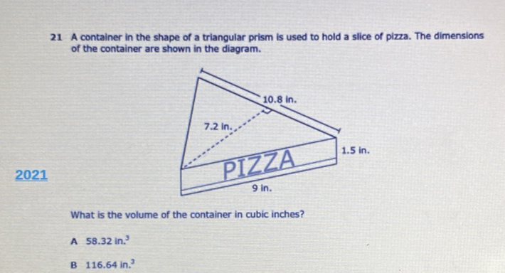 21 A container in the shape of a triangular prism is used to hold a slice of pizza. The dimensions of the container are shown in the diagram.
What is the volume of the container in cubic inches?
A \( 58.32 \mathrm{in}^{3} \)
B \( 116.64 \) in. \( ^{3} \)