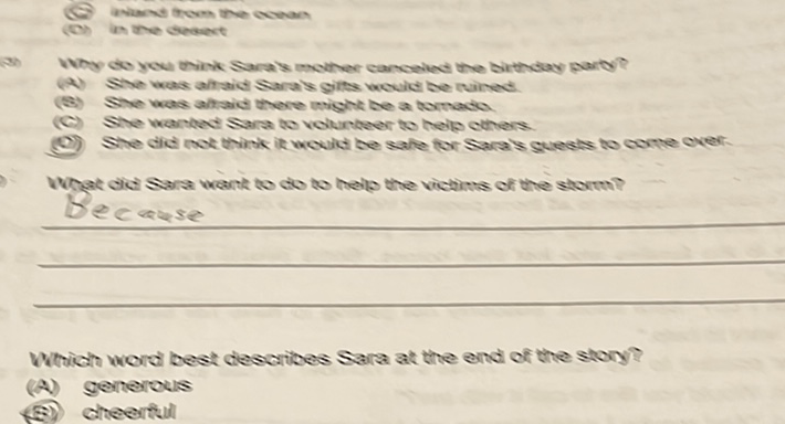 (E) akmat troxn the monare
(T) in the steanes
\( \mathrm{~ W h i o ~ c o o ~ y o u ~ t h i n k ~ S a r a l s ~ m o t h e r ~ c a r c o l l e d ~ t h e ~ b i r t h d a c ~ p a r t ~ ?} \)
(9) Sthe veas ahtaicl Sarals gitts vowicl be ruineds.
(3) She was ahraid there misht te a tornadol
(C) Sine weanted Sara to volurbeer to heip others.
(10) Sine did not think it wowict tee safe for saral sueshs to corte over.
\( \mathrm{~ W r i n g e t ~ d i d ~ S a r s a ~ w e a n t ~ t o ~ d o ~ t o ~ h e i l e ~ t h e ~ v i c h i s t s ~ o f ~ t h e ~ s i m e r t} \)
De cerser
Which word besk diasaribes sara st the end of the stony?
(A) gुernertous