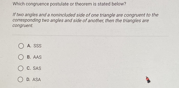 Which congruence postulate or theorem is stated below?
If two angles and a nonincluded side of one triangle are congruent to the corresponding two angles and side of another, then the triangles are congruent.
A. SSS
B. AAS
C. SAS
D. ASA