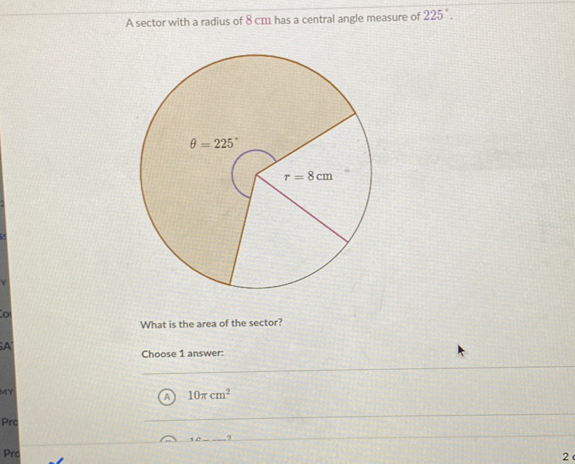 A sector with a radius of \( 8 \mathrm{~cm} \) has a central angle measure of \( 225^{\circ} \).
What is the area of the sector?
Choose 1 answer:
(A) \( 10 \pi \mathrm{cm}^{2} \)