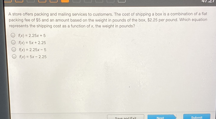 A store offers packing and mailing services to customers. The cost of shipping a box is a combination of a flat packing fee of \( \$ 5 \) and an amount based on the weight in pounds of the box, \$2.25 per pound. Which equation represents the shipping cost as a function of \( x \), the weight in pounds?
\( f(x)=2.25 x+5 \)
\( f(x)=5 x+2.25 \)
\( f(x)=2.25 x-5 \)
\( f(x)=5 x-2.25 \)