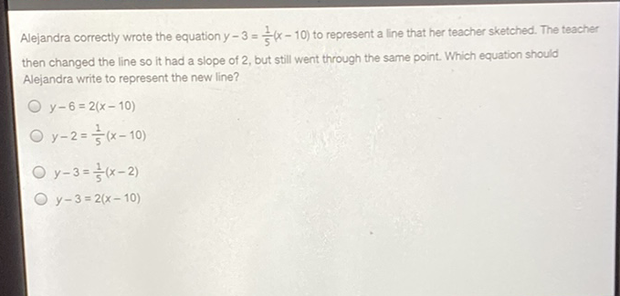 Alejandra correctly wrote the equation \( y-3=\frac{1}{5}(x-10) \) to represent a line that her teacher sketched. The teacher then changed the line so it had a slope of 2 , but still went through the same point. Which equation should Alejandra write to represent the new line?
\( y-6=2(x-10) \)
\( y-2=\frac{1}{5}(x-10) \)
\( y-3=\frac{1}{5}(x-2) \)
\( y-3=2(x-10) \)