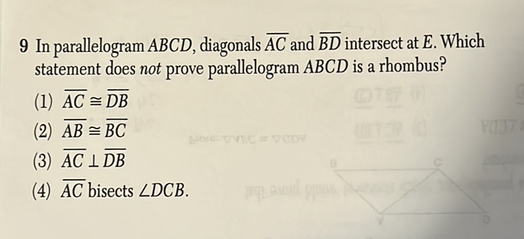 9 In parallelogram \( A B C D \), diagonals \( \overline{A C} \) and \( \overline{B D} \) intersect at \( E \). Which statement does not prove parallelogram \( A B C D \) is a rhombus?
(1) \( \overline{A C} \cong \overline{D B} \)
(2) \( \overline{A B} \cong \overline{B C} \)
(3) \( \overline{A C} \perp \overline{D B} \)
(4) \( \overline{A C} \) bisects \( \angle D C B \).