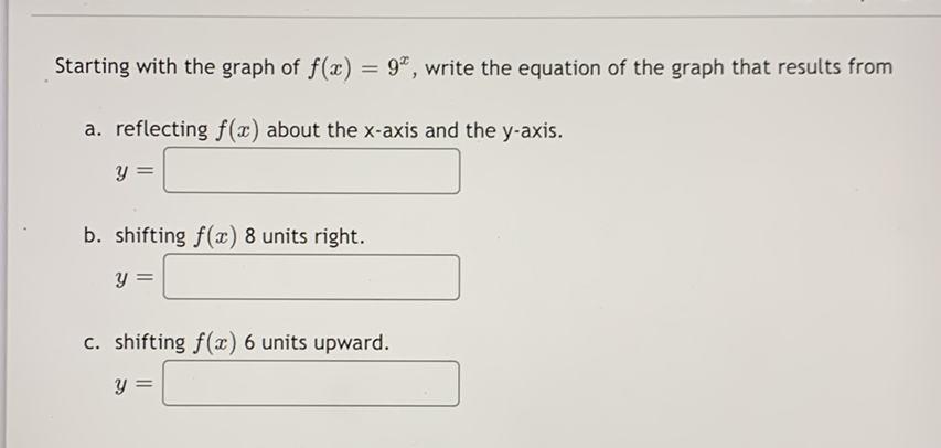 Starting with the graph of \( f(x)=9^{x} \), write the equation of the graph that results from
a. reflecting \( f(x) \) about the \( x \)-axis and the \( y \)-axis.
\[
y=
\]
b. shifting \( f(x) 8 \) units right.
\[
y=
\]
c. shifting \( f(x) 6 \) units upward.
\[
y=
\]