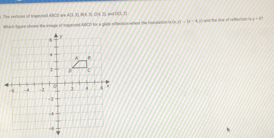 The vertices of trapezoid \( A B C D \) are \( A(3,3), B(4,3), C(4,2) \), and \( D(2,2) \).
Which figure shows the image of trapezoid \( A B C D \) for a glide reflection where the translation is \( (x, y) \rightarrow(x-4, y) \) and the line of reflection is \( y=0 \) ?