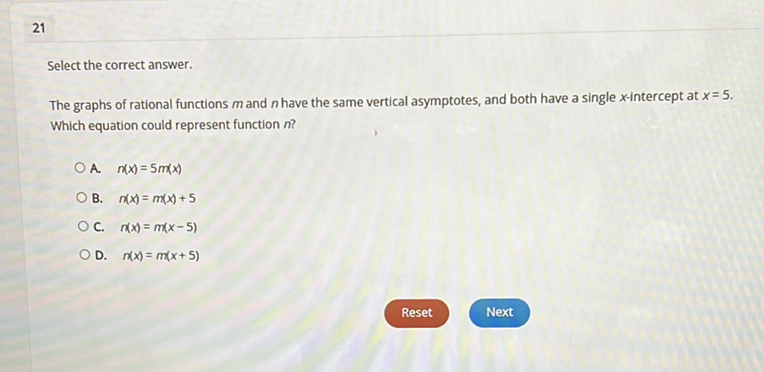 21
Select the correct answer.
The graphs of rational functions \( m \) and \( n \) have the same vertical asymptotes, and both have a single \( x \)-intercept at \( x=5 \). Which equation could represent function \( n \) ?
A. \( n(x)=5 m(x) \)
B. \( n(x)=m(x)+5 \)
C. \( n(x)=m(x-5) \)
D. \( n(x)=m(x+5) \)