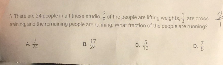 5. There are 24 people in a fitness studio. \( \frac{3}{8} \) of the people are lifting weights, \( \frac{1}{3} \) are cross training, and the remaining people are running. What fraction of the people are running?
A. \( \frac{7}{24} \)
B. \( \frac{17}{24} \)
C. \( \frac{5}{12} \)
D. \( \frac{7}{8} \)