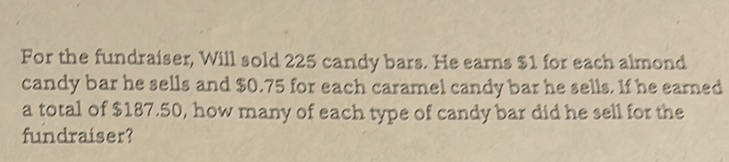For the fundraiser, Will sold 225 candy bars. He earns \( \$ 1 \) for each almond candy bar he sells and \( \$ 0.75 \) for each caramel candy bar he sells. If he earned a total of \( \$ 187.50 \), how many of each type of candy bar did he sell for the fundraiser?