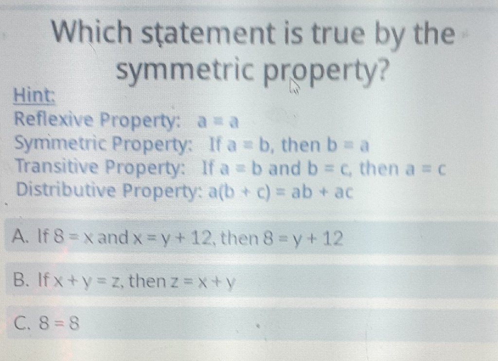 Which statement is true by the symmetric property?
Hint:
Reflexive Property: \( a=a \)
Symimetric Property: If \( a=b \), then \( b=a \)
Transitive Property: If \( a=b \) and \( b=c \), then \( a=c \)
Distributive Property: \( a(b+c)=a b+a c \)
A. If \( 8=x \) and \( x=y+12 \), then \( 8=y+12 \)
B. If \( x+y=z \), then \( z=x+y \)
C. \( 8=8 \)