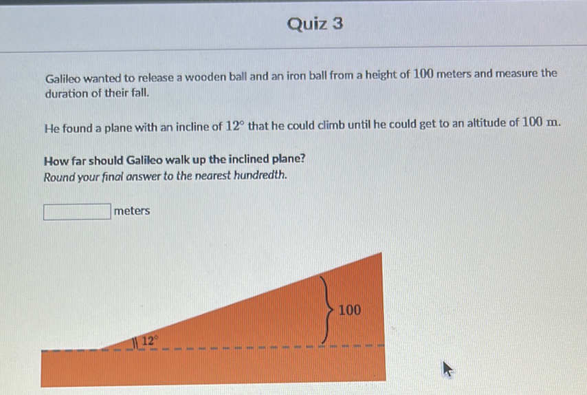 Quiz 3
Galileo wanted to release a wooden ball and an iron ball from a height of 100 meters and measure the duration of their fall.

He found a plane with an incline of \( 12^{\circ} \) that he could climb until he could get to an altitude of \( 100 \mathrm{~m} \).
How far should Galileo walk up the inclined plane?
Round your final answer to the nearest hundredth.
meters