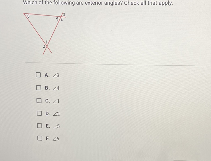 Which of the following are exterior angles? Check all that apply.
A. \( \angle 3 \)
B. \( \angle 4 \)
C. \( \angle 1 \)
D. \( \angle 2 \)
E. \( \angle 5 \)
F. \( \angle 6 \)