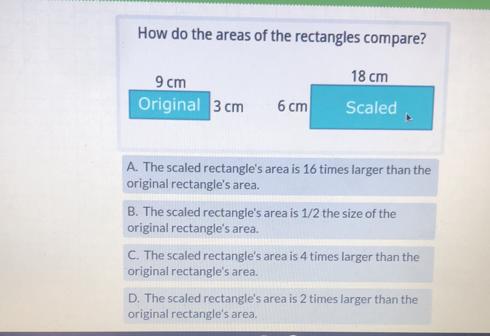How do the areas of the rectangles compare?
\begin{tabular}{|c|c|}
\multicolumn{1}{c}{\( 9 \mathrm{~cm} \)} & \( 18 \mathrm{~cm} \) \\
\cline { 1 - 2 } Original & \( 3 \mathrm{~cm} \) & \( 6 \mathrm{~cm} \) & Scaled
\end{tabular}
A. The scaled rectangle's area is 16 times larger than the original rectangle's area.
B. The scaled rectangle's area is \( 1 / 2 \) the size of the original rectangle's area.
C. The scaled rectangle's area is 4 times larger than the original rectangle's area.

D. The scaled rectangle's area is 2 times larger than the original rectangle's area.