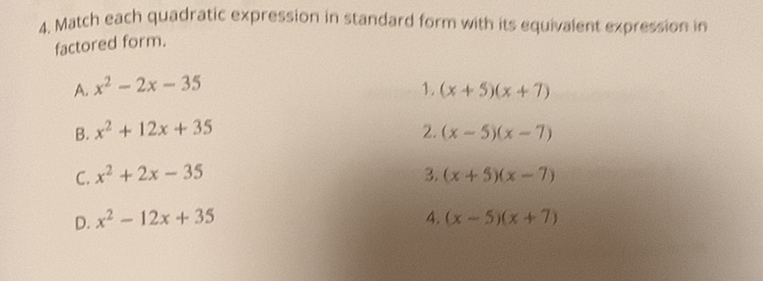 4. Match each quadratic expression in standard form with its equivalent expression in factored form.
A. \( x^{2}-2 x-35 \)
1. \( (x+5)(x+7) \)
B. \( x^{2}+12 x+35 \)
2. \( (x-5)(x-7) \)
C. \( x^{2}+2 x-35 \)
3. \( (x+5)(x-7) \)
D. \( x^{2}-12 x+35 \)
4. \( (x-5)(x+7) \)