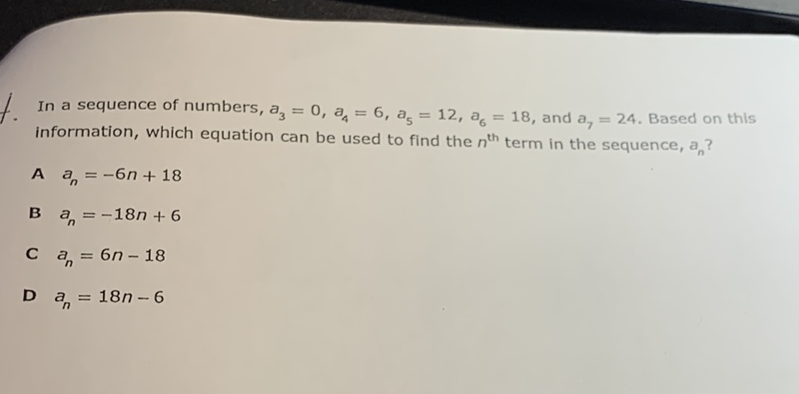 In a sequence of numbers, \( a_{3}=0, a_{4}=6, a_{5}=12, a_{6}=18 \), and \( a_{7}=24 . \) Based on this information, which equation can be used to find the \( n^{\text {th }} \) term in the sequence, \( a_{n} \) ?
A \( a_{n}=-6 n+18 \)
B \( a_{n}=-18 n+6 \)
C \( a_{n}=6 n-18 \)
D \( a_{n}=18 n-6 \)