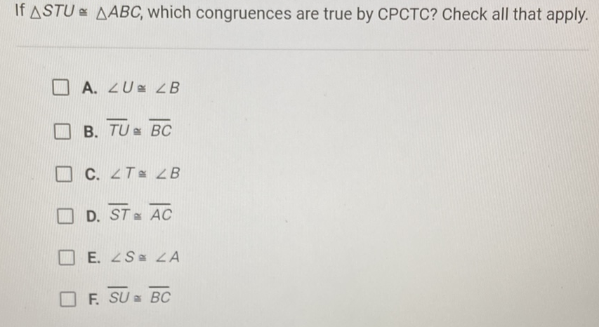 If \( \triangle S T U \cong \triangle A B C \), which congruences are true by CPCTC? Check all that apply.
A. \( \angle U \cong \angle B \)
B. \( \overline{T U} \cong \overline{B C} \)
C. \( \angle T \cong \angle B \)
D. \( \overline{S T} \cong \overline{A C} \)
E. \( \angle S \cong \angle A \)
F. \( \overline{S U} \cong \overline{B C} \)