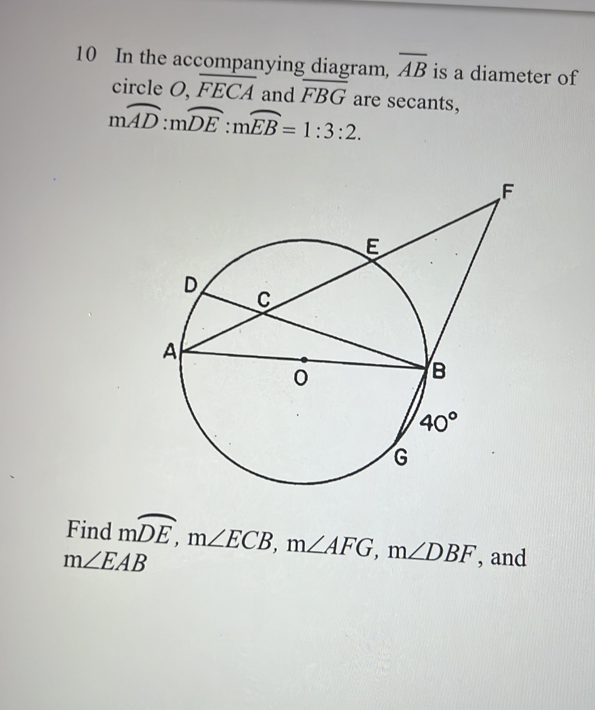 10 In the accompanying diagram, \( \overline{A B} \) is a diameter of circle \( O, \overline{F E C A} \) and \( \overline{F B G} \) are secants, \( \mathrm{m} \overparen{A D}: \mathrm{m} \overparen{D E}: \mathrm{m} \overparen{E B}=1: 3: 2 \).
Find \( \mathrm{m} \overparen{D E}, \mathrm{~m} \angle E C B, \mathrm{~m} \angle A F G, \mathrm{~m} \angle D B F \), and \( \mathrm{m} \angle E A B \)