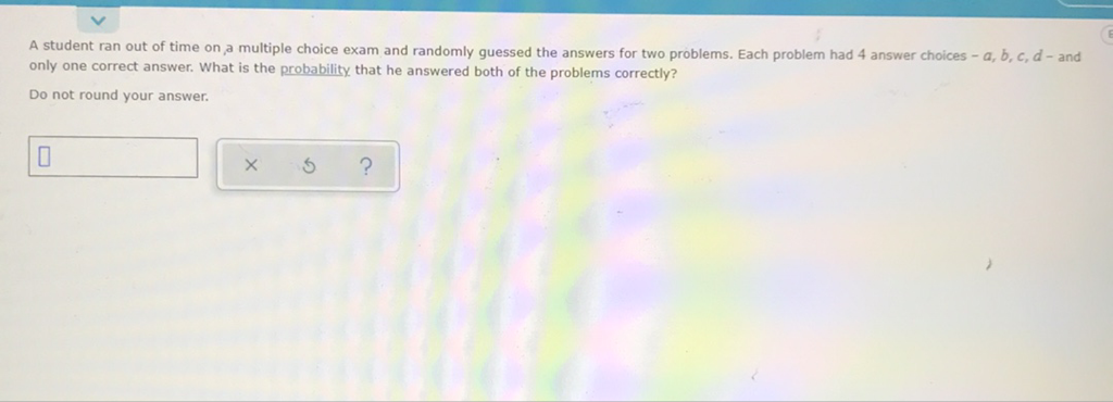 A student ran out of time on a multiple choice exam and randomly guessed the answers for two problems. Each problem had 4 answer choices - \( a, b, c, d \) - and only one correct answer. What is the probability that he answered both of the problems correctly?
Do not round your answer.
\( \square \times \) ?