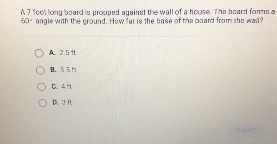 A 7 foot long board is propped against the wall of a house. The board forms a \( 60^{\circ} \) angle with the ground. How far is the base of the board from the wall?
A. \( 2.5 \mathrm{ft} \)
B. \( 3.5 \mathrm{ft} \)
C. \( 4 \mathrm{ft} \)
D. \( 3 \mathrm{ft} \)