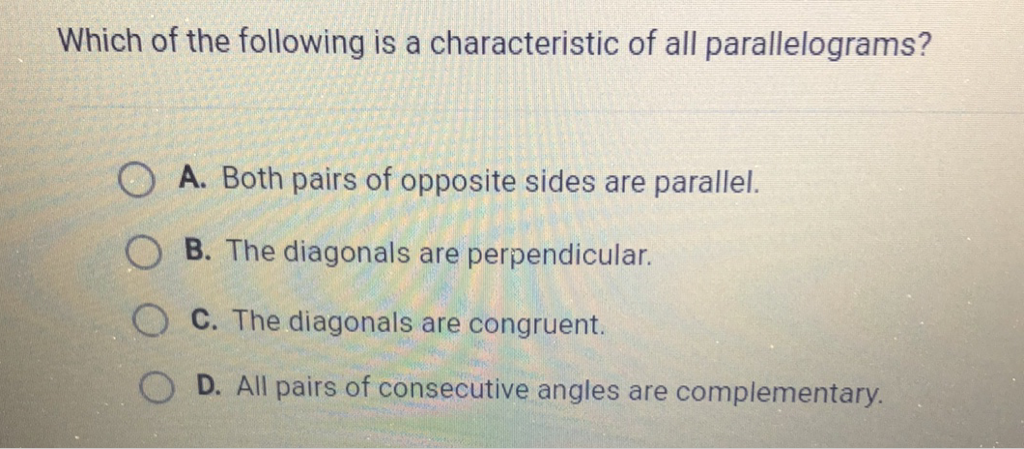 Which of the following is a characteristic of all parallelograms?
A. Both pairs of opposite sides are parallel.
B. The diagonals are perpendicular.
C. The diagonals are congruent.
D. All pairs of consecutive angles are complementary.