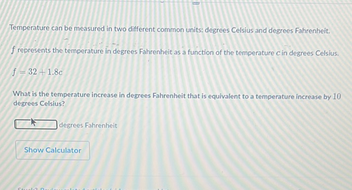 Temperature can be measured in two different common units: degrees Celsius and degrees Fahrenheit.
\( f \) represents the temperature in degrees Fahrenheit as a function of the temperature \( c \) in degrees Celsius.
\[
f=32+1.8 c
\]
What is the temperature increase in degrees Fahrenheit that is equivalent to a temperature increase by 10 degrees Celsius?
- 4 degrees Fahrenheit
Show Calculator