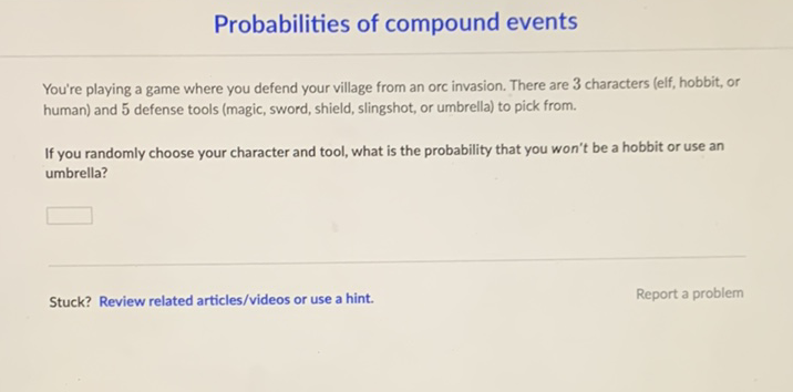 Probabilities of compound events
You're playing a game where you defend your village from an orc invasion. There are 3 characters (elf, hobbit, or human) and 5 defense tools (magic, sword, shield, slingshot, or umbrella) to pick from.

If you randomly choose your character and tool, what is the probability that you won't be a hobbit or use an umbrella?
Stuck? Review related articles/videos or use a hint.
Report a problem