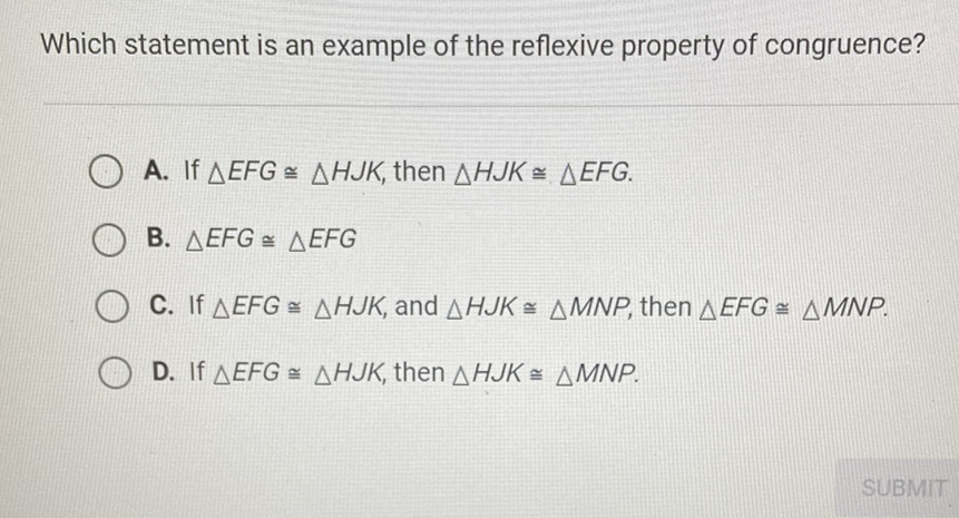 Which statement is an example of the reflexive property of congruence?
A. If \( \triangle E F G \cong \triangle H J K \), then \( \triangle H J K \cong \triangle E F G \).
B. \( \triangle E F G \cong \triangle E F G \)
C. If \( \triangle E F G \cong \triangle H J K \), and \( \triangle H J K \cong \triangle M N P \), then \( \triangle E F G \cong \triangle M N P \).
D. If \( \triangle E F G \cong \triangle H J K \), then \( \triangle H J K \cong \triangle M N P \).