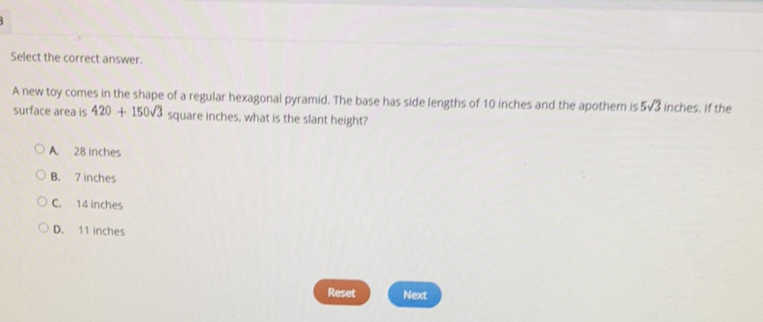 Select the correct answer.
A new toy comes in the shape of a regular hexagonal pyramid. The base has side lengths of 10 inches and the apothem is \( 5 \sqrt{3} \) inches. If the surface area is \( 420+150 \sqrt{3} \) square inches, what is the slant height?
A. 28 inches
B. 7 inches
C. 14 inches
D. 11 inches