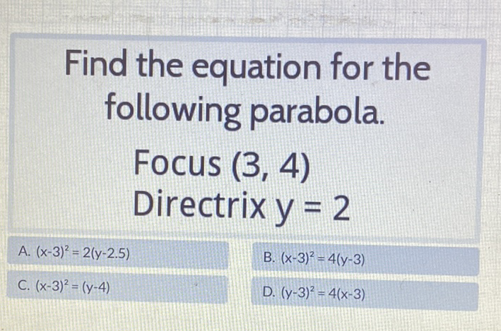 Find the equation for the following parabola.
Focus \( (3,4) \)
Directrix \( y=2 \)
B. \( (x-3)^{2}=4(y-3) \)