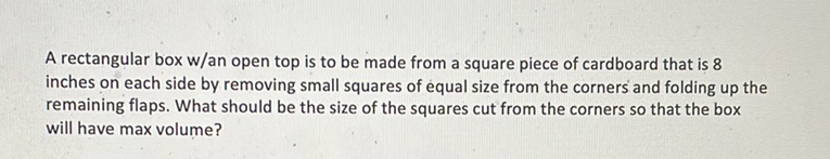 A rectangular box w/an open top is to be made from a square piece of cardboard that is 8 inches on each side by removing small squares of equal size from the corners and folding up the remaining flaps. What should be the size of the squares cut from the corners so that the box will have max volume?