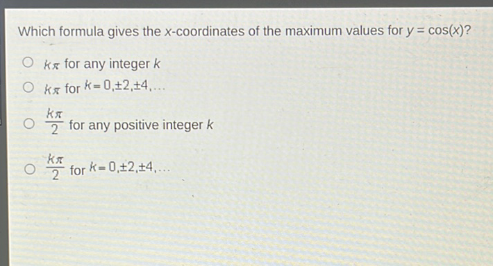 Which formula gives the \( x \)-coordinates of the maximum values for \( y=\cos (x) \) ?
\( k \pi \) for any integer \( k \)
\( k \pi \) for \( k=0, \pm 2, \pm 4, \ldots \)
\( \frac{k \pi}{2} \) for any positive integer \( k \)
\( \frac{k \pi}{2} \) for \( k=0, \pm 2, \pm 4, \ldots \)