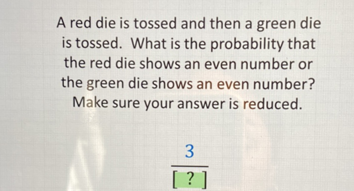 A red die is tossed and then a green die is tossed. What is the probability that the red die shows an even number or the green die shows an even number? Make sure your answer is reduced.
