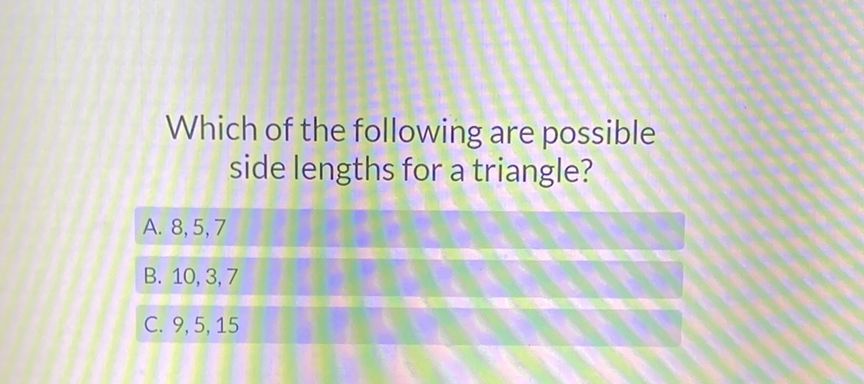 Which of the following are possible side lengths for a triangle?
A. \( 8,5,7 \)
B. \( 10,3,7 \)
C. \( 9,5,15 \)