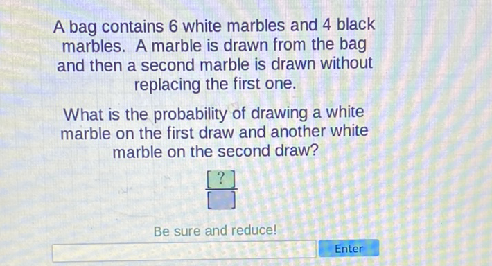 A bag contains 6 white marbles and 4 black marbles. A marble is drawn from the bag and then a second marble is drawn without replacing the first one.

What is the probability of drawing a white marble on the first draw and another white marble on the second draw?
Be sure and reduce!
Enter