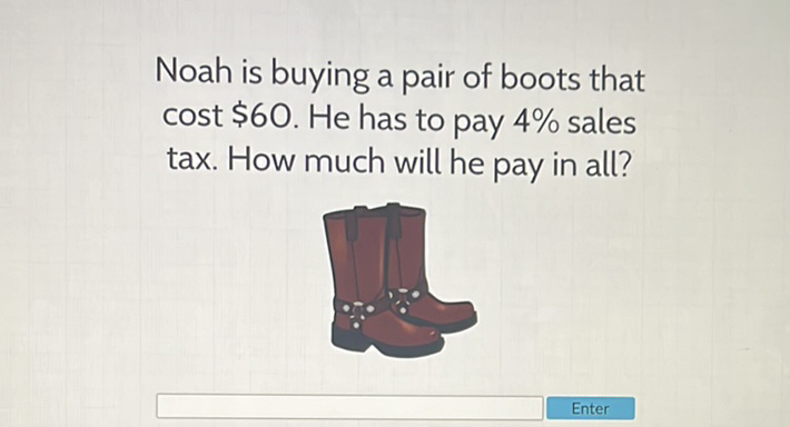 Noah is buying a pair of boots that cost \( \$ 60 \). He has to pay \( 4 \% \) sales tax. How much will he pay in all?