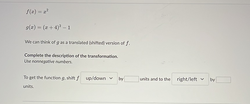 \[
f(x)=x^{2}
\]
\[
g(x)=(x+4)^{2}-1
\]
We can think of \( g \) as a translated (shifted) version of \( f \).
Complete the description of the transformation.
Use nonnegative numbers.
To get the function \( g \), shift \( f \quad \) up/down \( \vee \) by \( \square \quad \) units and to the right/left \( \vee \) by \( \square \) units.