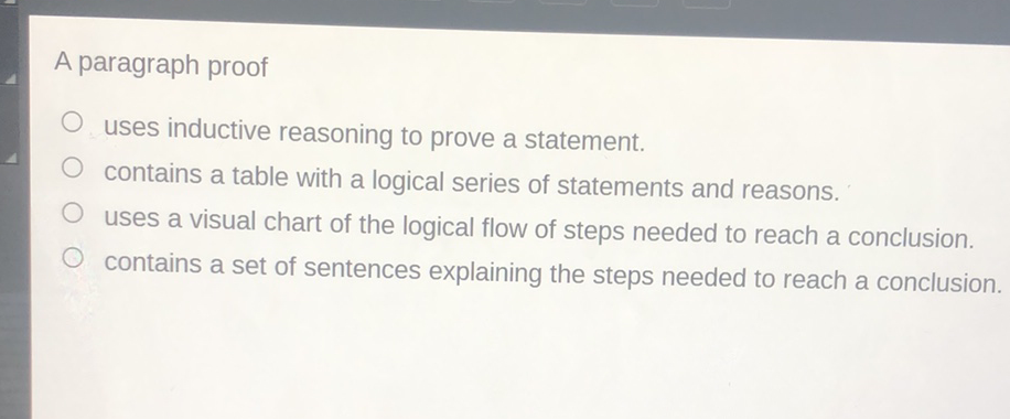 A paragraph proof
uses inductive reasoning to prove a statement.
contains a table with a logical series of statements and reasons.
uses a visual chart of the logical flow of steps needed to reach a conclusion.
contains a set of sentences explaining the steps needed to reach a conclusion.