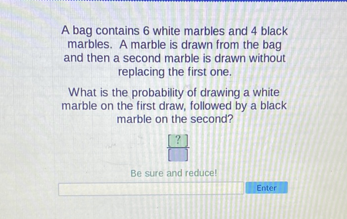 A bag contains 6 white marbles and 4 black marbles. A marble is drawn from the bag and then a second marble is drawn without replacing the first one.

What is the probability of drawing a white marble on the first draw, followed by a black marble on the second?