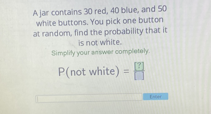 A jar contains 30 red, 40 blue, and 50 white buttons. You pick one button at random, find the probability that it is not white.
Simplify your answer completely.
\( P( \) not white \( )=\frac{[?]}{[]} \)
Enter
