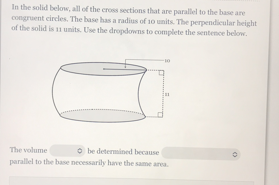 In the solid below, all of the cross sections that are parallel to the base are congruent circles. The base has a radius of 10 units. The perpendicular height of the solid is 11 units. Use the dropdowns to complete the sentence below.
The volume \( \hat{v} \) be determined because parallel to the base necessarily have the same area.