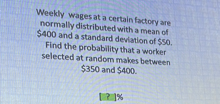 Weekly wages at a certain factory are normally distributed with a mean of \( \$ 400 \) and a standard deviation of \( \$ 50 \). Find the probability that a worker selected at random makes between \( \$ 350 \) and \( \$ 400 \).
\( [?] \% \)