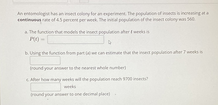 An entomologist has an insect colony for an experiment. The population of insects is increasing at a continuous rate of \( 4.5 \) percent per week. The initial population of the insect colony was 560 .
a. The function that models the insect population after \( t \) weeks is \( P(t)= \)
b. Using the function from part (a) we can estimate that the insect population after 7 weeks is
(round your answer to the nearest whole number)
c. After how many weeks will the population reach 9700 insects?
weeks
(round your answer to one decimal place)