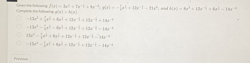 Given the following: \( f(x)=3 x^{\frac{1}{2}}+7 x^{-\frac{1}{4}}+8 x^{-4} ; g(x)=-\frac{7}{4} x^{\frac{1}{2}}+12 x^{-\frac{1}{4}}-21 x^{3} ; \) and \( h(x)=8 x^{3}+12 x^{-\frac{1}{2}}+6 x^{\frac{1}{4}}-14 x^{-4} \) Complete the following: \( g(x)+h(x) \)
\( -13 x^{3}+\frac{7}{4} x^{\frac{1}{2}}+6 x^{\frac{1}{4}}+12 x^{-\frac{1}{4}}+12 x^{-\frac{1}{2}}+14 x^{-4} \)
\( -13 x^{3}-\frac{7}{4} x^{\frac{1}{2}}-6 x^{\frac{1}{4}}+12 x^{-\frac{1}{1}}+12 x^{-\frac{1}{2}}-14 x^{-4} \)
\( 13 x^{3}-\frac{7}{4} x^{\frac{1}{2}}+6 x^{\frac{1}{1}}+12 x^{-\frac{1}{1}}+12 x^{-\frac{1}{2}}-14 x^{-4} \)
\( -13 x^{3}-\frac{7}{4} x^{\frac{1}{2}}+6 x^{\frac{1}{4}}+12 x^{-\frac{1}{1}}+12 x^{-\frac{1}{2}}-14 x^{-4} \)
Previous
