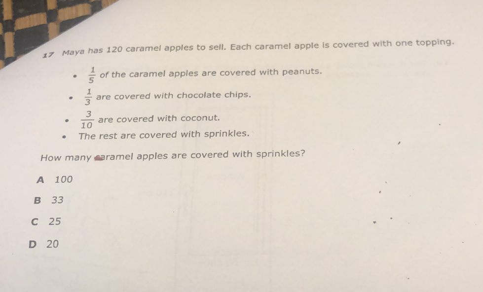 17 Maya has 120 caramel apples to sell. Each caramel apple is covered with one topping.
- \( \frac{1}{5} \) of the caramel apples are covered with peanuts.
- \( \frac{1}{3} \) are covered with chocolate chips.
- \( \frac{3}{10} \) are covered with coconut.
- The rest are covered with sprinkles.
How many aramel apples are covered with sprinkles?
A 100
B 33
C 25
D 20