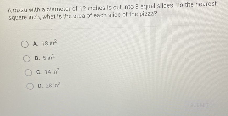 A pizza with a diameter of 12 inches is cut into 8 equal slices. To the nearest square inch, what is the area of each slice of the pizza?
A. \( 18 \mathrm{in}^{2} \)
B. \( 5 \mathrm{in}^{2} \)
C. \( 14 \mathrm{in}^{2} \)
D. \( 28 \mathrm{in}^{2} \)