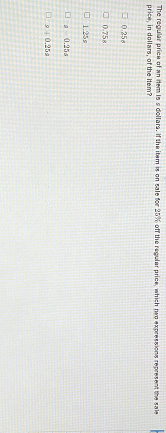 The regular price of an item is \( s \) dollars. If the item is on sale for \( 25 \% \) off the regular price, which two expressions represent the sale price, in dollars, of the item?
\( 0.25 s \)
\( 0.75 s \)
\( 1.25 \mathrm{~s} \)
\( s-0.25 s \)
\( s+0.25 s \)