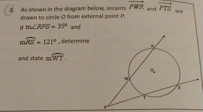 2. As shown in the diagram below, secants \( \overrightarrow{P W R} \) and \( \overrightarrow{P T S} \) are drawn to circle \( O \) from external point \( P \).
If \( m \angle R P S=35^{\circ} \) and
\( \mathrm{m} \widehat{R S}=121^{\circ} \), determine
and state \( \mathrm{m} \widehat{W T} \).