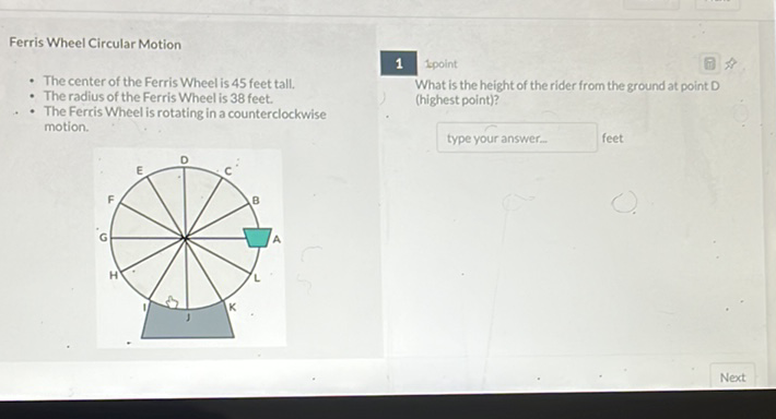 Ferris Wheel Circular Motion
1
What tisthe What is the height of the rider from the ground at point D
- The center of the Ferris Wheel is 45 feet tallius of the Ferris Wheel is 38 feet. (highest point)?
- The Ferris Wheel is rotating in a counterclockwise motion.