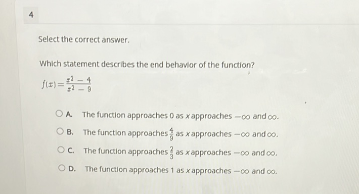 4
Select the correct answer.
Which statement describes the end behavior of the function?
\[
f(x)=\frac{x^{2}-4}{x^{2}-9}
\]
A. The function approaches 0 as \( x \) approaches \( -\infty \) and \( \infty \).
B. The function approaches \( \frac{4}{9} \) as \( x \) approaches \( -\infty \) and \( \infty \).
C. The function approaches \( \frac{2}{3} \) as \( x \) approaches \( -\infty \) and \( \infty \).
D. The function approaches 1 as \( x \) approaches \( -\infty \) and \( \infty \).