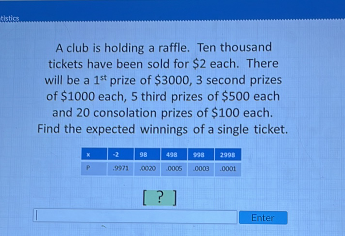 A club is holding a raffle. Ten thousand tickets have been sold for \( \$ 2 \) each. There will be a \( 1^{\text {st }} \) prize of \( \$ 3000,3 \) second prizes of \( \$ 1000 \) each, 5 third prizes of \( \$ 500 \) each and 20 consolation prizes of \( \$ 100 \) each. Find the expected winnings of a single ticket.
\begin{tabular}{|l|l|l|l|l|l|}
\hline \( \mathrm{X} \) & \( -2 \) & 98 & 498 & 998 & 2998 \\
\hline \( \mathrm{P} \) & \( .9971 \) & \( .0020 \) & \( .0005 \) & \( .0003 \) & \( .0001 \) \\
\hline
\end{tabular}